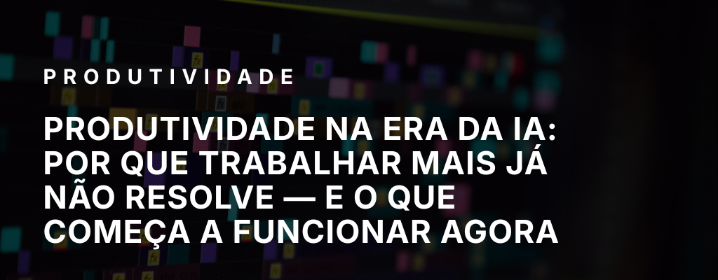 Produtividade na era da IA: por que trabalhar mais já não resolve — e o que começa a funcionar agora